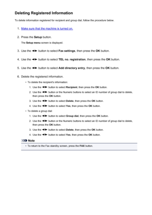 Page 717Deleting Registered InformationTo delete information registered for recipient and group dial, follow the procedure below.1.
Make sure that the machine is turned on.
2.
Press the  Setup button.
The  Setup menu  screen is displayed.
3.
Use the  button to select  Fax settings, then press the  OK button.
4.
Use the  button to select  TEL no. registration , then press the OK button.
5.
Use the  button to select  Add directory entry , then press the OK button.
6.
Delete the registered information.
•
To delete...