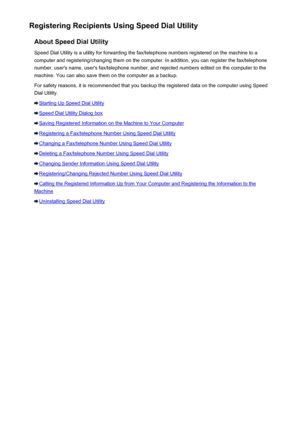 Page 719Registering Recipients Using Speed Dial UtilityAbout Speed Dial UtilitySpeed Dial Utility is a utility for forwarding the fax/telephone numbers registered on the machine to a
computer and registering/changing them on the computer. In addition, you can register the fax/telephone
number, user's name, user's fax/telephone number, and rejected numbers edited on the computer to the
machine. You can also save them on the computer as a backup.
For safety reasons, it is recommended that you backup the...