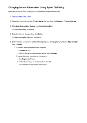 Page 729Changing Sender Information Using Speed Dial UtilityFollow the procedure below to change the user's name or fax/telephone number.1.
Start up Speed Dial Utility.
2.
Select the machine from the  Printer Name: list box, then click  Display Printer Settings .
3.
Click User Information Setting  from Setting Item List: .
The user's information is displayed.
4.
Select an item to change, then click  Edit....
The  User Information  dialog box is displayed.
5.
Enter the new user's name on  User Name...