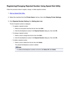 Page 730Registering/Changing Rejected Number Using Speed Dial UtilityFollow the procedure below to register, change, or delete rejected numbers.1.
Start up Speed Dial Utility.
2.
Select the machine from the  Printer Name: list box, then click  Display Printer Settings .
3.
Click Rejected Number Setting  from Setting Item List: .
The list of rejected numbers is displayed.
•
To register a rejected number:
1.
Select an unoccupied code from the list, then click  Edit....
2.
Enter the fax/telephone number in the...