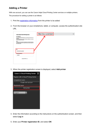 Page 74Adding a PrinterWith one account, you can use the Canon Inkjet Cloud Printing Center services on multiple printers.
The procedure for adding a printer is as follows:1.
Print the registration information  from the printer to be added
2.
From the browser on your smartphone, tablet, or computer, access the authentication site
URL
3.
When the printer registration screen is displayed, select  Add printer
4.
Enter the information according to the instructions on the authentication screen, and then
select  Log...