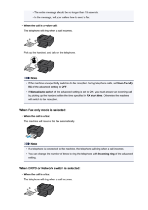 Page 736- The entire message should be no longer than 15 seconds.- In the message, tell your callers how to send a fax.•
When the call is a voice call:
The telephone will ring when a call incomes.
Pick up the handset, and talk on the telephone.
Note
•
If the machine unexpectedly switches to fax reception during telephone calls, set  User-friendly
RX  of the advanced setting to  OFF.
•
If Manual/auto switch  of the advanced setting is set to  ON, you must answer an incoming call
by picking up the handset within...