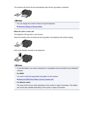 Page 737The machine will receive the fax automatically when the fax ring pattern is detected.
Note
•
You can change the number of times to ring the telephone.
Advanced Settings of Receive Mode
•
When the call is a voice call:
The telephone will ring when a call incomes.
When the machine does not detect the fax ring pattern, the telephone will continue ringing.
Pick up the handset, and talk on the telephone.
Note
•
To use this feature, you need to subscribe to a compatible service provided by your telephone...