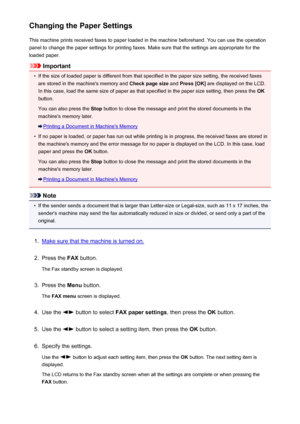 Page 738Changing the Paper SettingsThis machine prints received faxes to paper loaded in the machine beforehand. You can use the operationpanel to change the paper settings for printing faxes. Make sure that the settings are appropriate for the
loaded paper.
Important
•
If the size of loaded paper is different from that specified in the paper size setting, the received faxes are stored in the machine's memory and  Check page size and Press [OK]  are displayed on the LCD.
In this case, load the same size of...