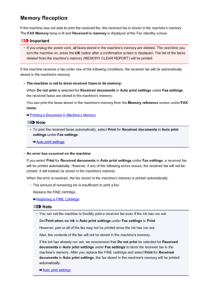 Page 740Memory ReceptionIf the machine was not able to print the received fax, the received fax is stored in the machine's memory.The  FAX Memory  lamp is lit and  Received in memory  is displayed at the Fax standby screen.
Important
•
If you unplug the power cord, all faxes stored in the machine's memory are deleted. The next time you
turn the machine on, press the  OK button after a confirmation screen is displayed. The list of the faxes
deleted from the machine's memory (MEMORY CLEAR REPORT) will...
