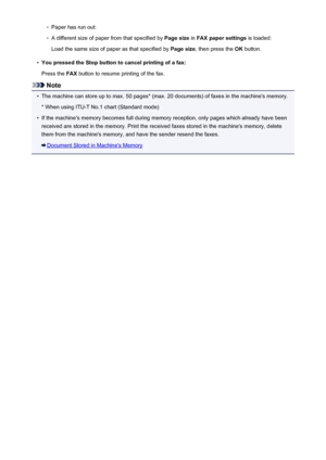 Page 741◦Paper has run out:◦
A different size of paper from that specified by Page size in FAX paper settings  is loaded:
Load the same size of paper as that specified by  Page size, then press the  OK button.
•
You pressed the Stop button to cancel printing of a fax:
Press the  FAX button to resume printing of the fax.
Note
•
The machine can store up to max. 50 pages* (max. 20 documents) of faxes in the machine's memory.
* When using ITU-T No.1 chart (Standard mode)
•
If the machine's memory becomes...