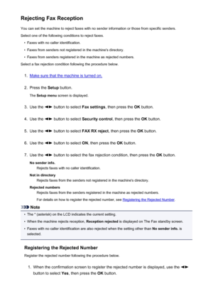 Page 744Rejecting Fax ReceptionYou can set the machine to reject faxes with no sender information or those from specific senders.
Select one of the following conditions to reject faxes.•
Faxes with no caller identification.
•
Faxes from senders not registered in the machine's directory.
•
Faxes from senders registered in the machine as rejected numbers.
Select a fax rejection condition following the procedure below.
1.
Make sure that the machine is turned on.
2.
Press the  Setup button.
The  Setup menu...