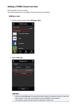 Page 76Adding a PIXMA Cloud Link UserSeveral people can use one printer.
This section describes the user addition procedure and the user privileges.
Adding a user1.
On the service screen, select  Manage users
2.
Select Add user
Note
•
When you select  Add user, the service first checks whether the maximum number of users has
been reached. If new users can be added, the user registration screen appears.
•
The maximum number of users that can be added for 1 printer is 20.
76
 