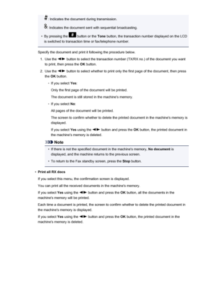 Page 754: Indicates the document during transmission.
: Indicates the document sent with sequential broadcasting.
•
By pressing the  button or the Tone button, the transaction number displayed on the LCD
is switched to transaction time or fax/telephone number.
Specify the document and print it following the procedure below.
1.
Use the  button to select the transaction number (TX/RX no.) of the document you want
to print, then press the  OK button.
2.
Use the  button to select whether to print only the first page...