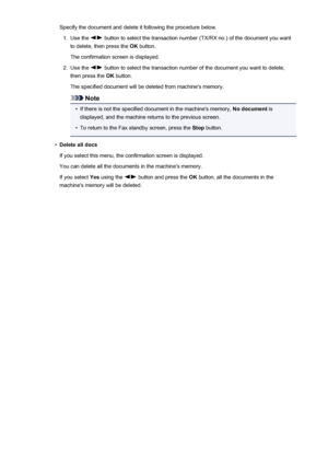 Page 756Specify the document and delete it following the procedure below.1.
Use the  button to select the transaction number (TX/RX no.) of the document you want
to delete, then press the  OK button.
The confirmation screen is displayed.
2.
Use the  button to select the transaction number of the document you want to delete,
then press the  OK button.
The specified document will be deleted from machine's memory.
Note
•
If there is not the specified document in the machine's memory,  No document is...