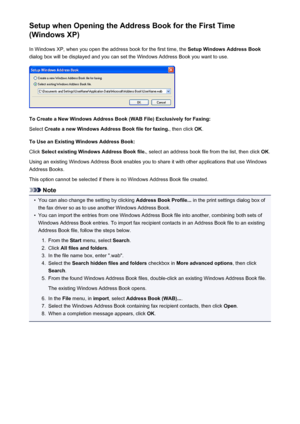 Page 770Setup when Opening the Address Book for the First Time
(Windows XP)
In Windows XP, when you open the address book for the first time, the  Setup Windows Address Book
dialog box will be displayed and you can set the Windows Address Book you want to use.
To Create a New Windows Address Book (WAB File) Exclusively for Faxing:
Select  Create a new Windows Address Book file for faxing. , then click OK.
To Use an Existing Windows Address Book: Click  Select existing Windows Address Book file. , select an...