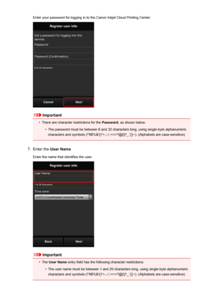 Page 78Enter your password for logging in to the Canon Inkjet Cloud Printing Center.
Important
•
There are character restrictions for the Password, as shown below.
•
The password must be between 8 and 32 characters long, using single-byte alphanumeric
characters and symbols (!"#$%&'()*+,-./:;?@[\]^_`{|}~). (Alphabets are case-sensitive)
7.
Enter the  User Name
Enter the name that identifies the user.
Important
•
The  User Name  entry field has the following character restrictions:
•
The user name must...