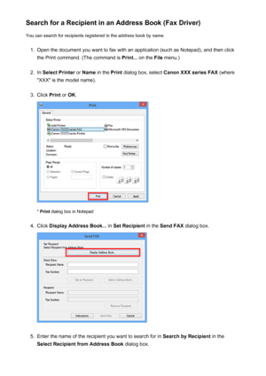 Page 776Search for a Recipient in an Address Book (Fax Driver)You can search for recipients registered in the address book by name.1.
Open the document you want to fax with an application (such as Notepad), and then click
the Print command. (The command is  Print... on the  File menu.)
2.
In Select Printer  or Name  in the  Print dialog box, select  Canon XXX series FAX  (where
"XXX" is the model name).
3.
Click  Print or OK .
* Print  dialog box in Notepad
4.
Click  Display Address Book...  in Set...