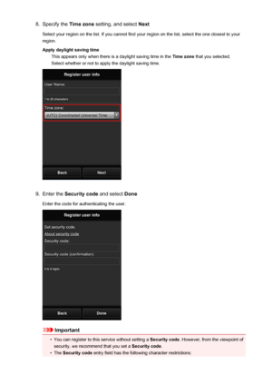 Page 798.Specify the Time zone setting, and select  Next
Select your region on the list. If you cannot find your region on the list, select the one closest to your
region.
Apply daylight saving time This appears only when there is a daylight saving time in the  Time zone that you selected.
Select whether or not to apply the daylight saving time.9.
Enter the  Security code  and select Done
Enter the code for authenticating the user.
Important
•
You can register to this service without setting a  Security code....