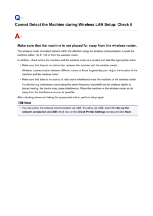 Page 790Cannot Detect the Machine during Wireless LAN Setup: Check 6
Make sure that the machine is not placed far away from the wireless router.The wireless router is located indoors within the effective range for wireless communication. Locate the
machine within 164 ft. / 50 m from the wireless router.
In addition, check where the machine and the wireless router are located and take the appropriate action.
•
Make sure that there is no obstruction between the machine and the wireless router. Wireless...