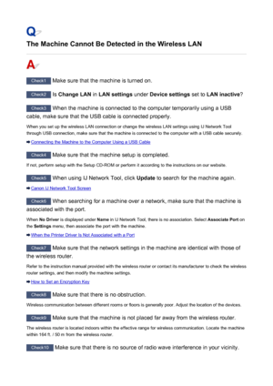 Page 791The Machine Cannot Be Detected in the Wireless LAN
Check1 Make sure that the machine is turned on.
Check2  Is Change LAN  in LAN settings  under Device settings  set to LAN inactive ?
Check3
 When the machine is connected to the computer temporarily using a USB
cable, make sure that the USB cable is connected properly.
When you set up the wireless LAN connection or change the wireless LAN settings using IJ Network Tool
through USB connection, make sure that the machine is connected to the computer with a...