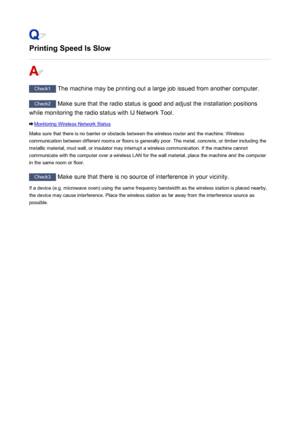 Page 803Printing Speed Is Slow
Check1 The machine may be printing out a large job issued from another computer.
Check2 Make sure that the radio status is good and adjust the installation positions
while monitoring the radio status with IJ Network Tool.
Monitoring Wireless Network Status
Make sure that there is no barrier or obstacle between the wireless router and the machine. Wireless communication between different rooms or floors is generally poor. The metal, concrete, or timber including the
metallic...