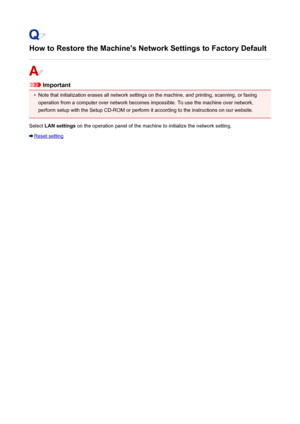 Page 811How to Restore the Machine's Network Settings to Factory Default
Important
•
Note that initialization erases all network settings on the machine, and printing, scanning, or faxing
operation from a computer over network becomes impossible. To use the machine over network,
perform setup with the Setup CD-ROM or perform it according to the instructions on our website.
Select  LAN settings  on the operation panel of the machine to initialize the network setting.
Reset setting
811
 