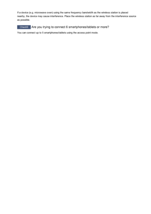 Page 815If a device (e.g. microwave oven) using the same frequency bandwidth as the wireless station is placed
nearby, the device may cause interference. Place the wireless station as far away from the interference source
as possible.
Check9  Are you trying to connect 6 smartphones/tablets or more?
You can connect up to 5 smartphones/tablets using the access point mode.
815
 