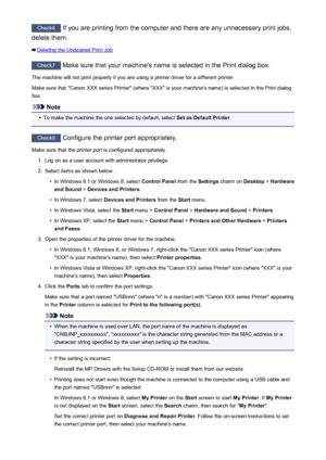 Page 818Check6 If you are printing from the computer and there are any unnecessary print jobs,
delete them.
Deleting the Undesired Print Job
Check7  Make sure that your machine's name is selected in the Print dialog box.
The machine will not print properly if you are using a printer driver for a different printer.
Make sure that "Canon XXX series Printer" (where "XXX" is your machine's name) is selected in the Print dialog
box.
Note
•
To make the machine the one selected by default,...