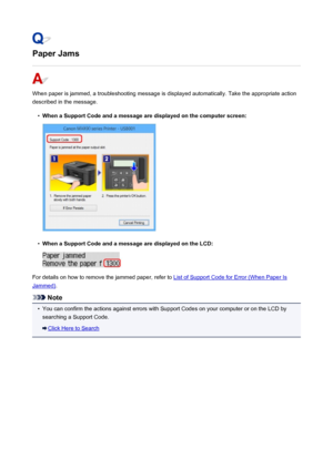 Page 820Paper Jams
When paper is jammed, a troubleshooting message is displayed automatically. Take the appropriate action
described in the message.
•
When a Support Code and a message are displayed on the computer screen:
•
When a Support Code and a message are displayed on the LCD:
For details on how to remove the jammed paper, refer to List of Support Code for Error (When Paper Is
Jammed) .
Note
•
You can confirm the actions against errors with Support Codes on your computer or on the LCD by
searching a...