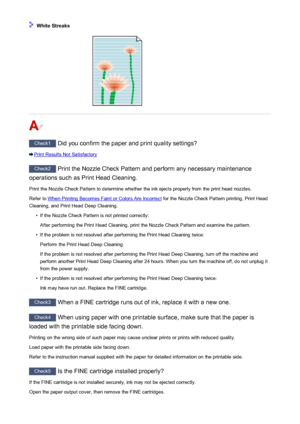 Page 825 White Streaks
Check1 Did you confirm the paper and print quality settings?
Print Results Not Satisfactory
Check2 Print the Nozzle Check Pattern and perform any necessary maintenance
operations such as Print Head Cleaning.
Print the Nozzle Check Pattern to determine whether the ink ejects properly from the print head nozzles.Refer to 
When Printing Becomes Faint or Colors Are Incorrect  for the Nozzle Check Pattern printing, Print Head
Cleaning, and Print Head Deep Cleaning.
•
If the Nozzle Check Pattern...