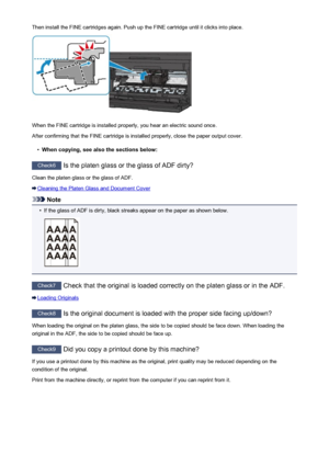 Page 826Then install the FINE cartridges again. Push up the FINE cartridge until it clicks into place.
When the FINE cartridge is installed properly, you hear an electric sound once.
After confirming that the FINE cartridge is installed properly, close the paper output cover.
•
When copying, see also the sections below:
Check6  Is the platen glass or the glass of ADF dirty?
Clean the platen glass or the glass of ADF.
Cleaning the Platen Glass and Document Cover
Note
•
If the glass of ADF is dirty, black streaks...