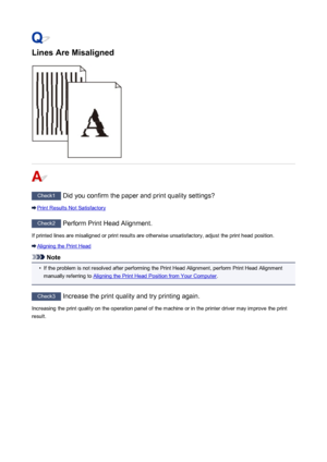 Page 828Lines Are Misaligned
Check1 Did you confirm the paper and print quality settings?
Print Results Not Satisfactory
Check2 Perform Print Head Alignment.
If printed lines are misaligned or print results are otherwise unsatisfactory, adjust the print head position.
Aligning the Print Head
Note
•
If the problem is not resolved after performing the Print Head Alignment, perform Print Head Alignment
manually referring to 
Aligning the Print Head Position from Your Computer .
Check3
 Increase the print quality...