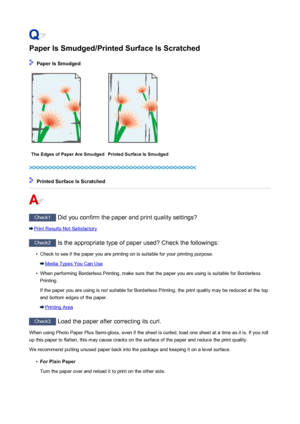 Page 832Paper Is Smudged/Printed Surface Is Scratched
 Paper Is Smudged
The Edges of Paper Are SmudgedPrinted Surface Is Smudged
 Printed Surface Is Scratched
Check1 Did you confirm the paper and print quality settings?
Print Results Not Satisfactory
Check2 Is the appropriate type of paper used? Check the followings:
•
Check to see if the paper you are printing on is suitable for your printing purpose.
Media Types You Can Use
•
When performing Borderless Printing, make sure that the paper you are using is...
