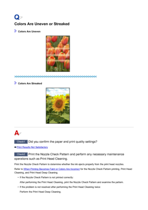 Page 838Colors Are Uneven or Streaked
 Colors Are Uneven
 Colors Are Streaked
Check1 Did you confirm the paper and print quality settings?
Print Results Not Satisfactory
Check2 Print the Nozzle Check Pattern and perform any necessary maintenance
operations such as Print Head Cleaning.
Print the Nozzle Check Pattern to determine whether the ink ejects properly from the print head nozzles.Refer to 
When Printing Becomes Faint or Colors Are Incorrect  for the Nozzle Check Pattern printing, Print Head
Cleaning, and...