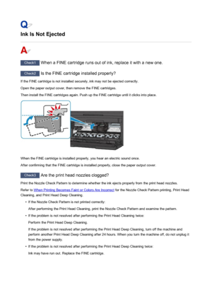 Page 840Ink Is Not Ejected
Check1 When a FINE cartridge runs out of ink, replace it with a new one.
Check2 Is the FINE cartridge installed properly?
If the FINE cartridge is not installed securely, ink may not be ejected correctly.
Open the paper output cover, then remove the FINE cartridges.
Then install the FINE cartridges again. Push up the FINE cartridge until it clicks into place.
When the FINE cartridge is installed properly, you hear an electric sound once.
After confirming that the FINE cartridge is...