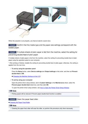 Page 842When the cassette is set properly, you hear an electric sound once.
Check6 Confirm that the media type and the paper size settings correspond with the
loaded paper.
Check7  If multiple sheets of plain paper is fed from the machine, select the setting for
preventing double-feed of plain paper.
If multiple sheets of plain paper is fed from the machine, select the setting for preventing double-feed of plain
paper using the operation panel or your computer.
* After printing is finished, disable the setting...