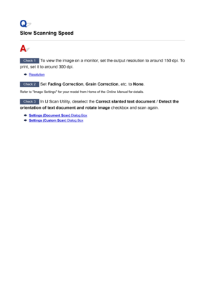 Page 851Slow Scanning Speed
Check 1 To view the image on a monitor, set the output resolution to around 150 dpi. To
print, set it to around 300 dpi.
Resolution
Check 2  Set Fading Correction , Grain Correction , etc. to None.
Refer to "Image Settings" for your model from Home of the  Online Manual for details.
Check 3
 In IJ Scan Utility, deselect the  Correct slanted text document  / Detect the
orientation of text document and rotate image  checkbox and scan again.
Settings (Document Scan) Dialog Box...