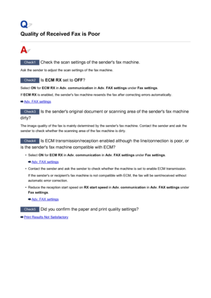Page 877Quality of Received Fax is Poor
Check1 Check the scan settings of the sender's fax machine.
Ask the sender to adjust the scan settings of the fax machine.
Check2  Is ECM RX  set to OFF?
Select  ON for  ECM RX  in Adv. communication  in Adv. FAX settings  under Fax settings .
If  ECM RX  is enabled, the sender's fax machine resends the fax after correcting errors automatically.
Adv. FAX settings
Check3
 Is the sender's original document or scanning area of the sender's fax machine
dirty?...
