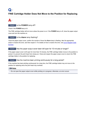 Page 891FINE Cartridge Holder Does Not Move to the Position for Replacing
Check1 Is the POWER  lamp off?
Check if the  POWER lamp is lit.
The FINE cartridge holder will not move unless the power is on. If the  POWER lamp is off, close the paper output
cover and turn the machine on.
Check2  Is the Alarm lamp flashing?
Close the paper output cover, confirm the number of times the  Alarm lamp is flashing, take the appropriate
action to resolve the error, and then reopen it. For details on how to resolve the error,...