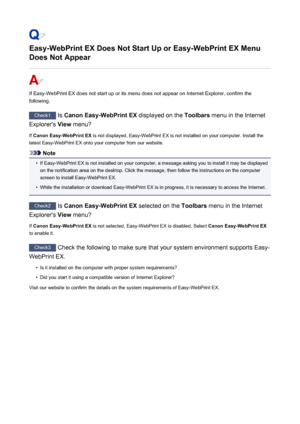 Page 897Easy-WebPrint EX Does Not Start Up or Easy-WebPrint EX Menu
Does Not Appear
If Easy-WebPrint EX does not start up or its menu does not appear on Internet Explorer, confirm the
following.
Check1  Is Canon Easy-WebPrint EX  displayed on the Toolbars menu in the Internet
Explorer's  View menu?
If  Canon Easy-WebPrint EX  is not displayed, Easy-WebPrint EX is not installed on your computer. Install the
latest Easy-WebPrint EX onto your computer from our website.
Note
•
If Easy-WebPrint EX is not...