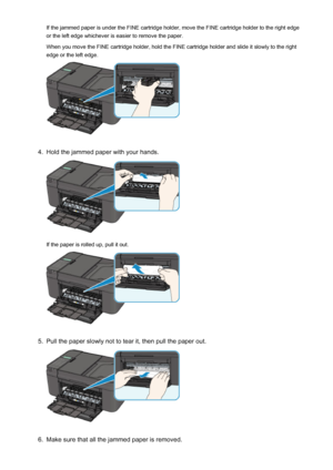 Page 923If the jammed paper is under the FINE cartridge holder, move the FINE cartridge holder to the right edge
or the left edge whichever is easier to remove the paper.
When you move the FINE cartridge holder, hold the FINE cartridge holder and slide it slowly to the right edge or the left edge.4.
Hold the jammed paper with your hands.
If the paper is rolled up, pull it out.
5.
Pull the paper slowly not to tear it, then pull the paper out.
6.
Make sure that all the jammed paper is removed.
923
 