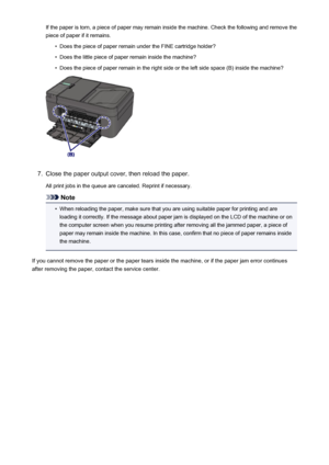 Page 924If the paper is torn, a piece of paper may remain inside the machine. Check the following and remove the
piece of paper if it remains.•
Does the piece of paper remain under the FINE cartridge holder?
•
Does the little piece of paper remain inside the machine?
•
Does the piece of paper remain in the right side or the left side space (B) inside the machine?
7.
Close the paper output cover, then reload the paper.
All print jobs in the queue are canceled. Reprint if necessary.
Note
•
When reloading the...