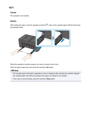 Page 9461871Cause
The cassette is not inserted.
Action After loading the paper, push the cassette so that the 
 mark on the cassette aligns with the front panel
as illustrated below.
When the cassette is inserted properly, you hear an electric sound once.
Open the paper output tray, then press the machine's  OK button.
Note
•
The cassette paper information registration screen is displayed after inserting the cassette. Register
the cassette paper information according to the paper you loaded in the cassette....