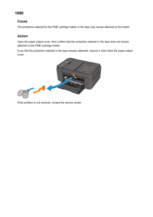 Page 9471890Cause
The protective material for the FINE cartridge holder or the tape may remain attached to the holder.
Action Open the paper output cover, then confirm that the protective material or the tape does not remain
attached to the FINE cartridge holder.
If you find the protective material or the tape remains attached, remove it, then close the paper output
cover.
If the problem is not resolved, contact the service center.
947
 