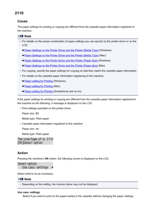Page 9482110Cause
The paper settings for printing or copying are different from the cassette paper information registered to
the machine.
Note
•
For details on the proper combination of paper settings you can specify by the printer driver or on the
LCD:
Paper Settings on the Printer Driver and the Printer (Media Type)  (Windows)
Paper Settings on the Printer Driver and the Printer (Media Type)  (Mac)
Paper Settings on the Printer Driver and the Printer (Paper Size) (Windows)
Paper Settings on the Printer Driver...