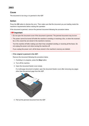 Page 9542803Cause
The document is too long or is jammed in the ADF.
Action Press the  OK button to dismiss the error. Then make sure that the document you are loading meets the
machine's requirements before redoing the operation.
If the document is jammed, remove the jammed document following the procedure below.
Important
•
Do not open the document cover if the document is jammed. The jammed document may be torn.
•
The power cannot be turned off while the machine is sending or receiving a fax, or when the...