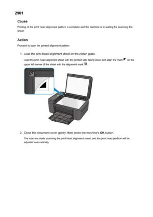 Page 9582901Cause
Printing of the print head alignment pattern is complete and the machine is in waiting for scanning the
sheet.
Action
Proceed to scan the printed alignment pattern.1.
Load the print head alignment sheet on the platen glass.
Load the print head alignment sheet with the printed side facing down and align the mark 
 on the
upper left corner of the sheet with the alignment mark 
.
2.
Close the document cover gently, then press the machine's  OK button.
The machine starts scanning the print head...