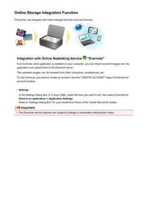 Page 97Online Storage Integration FunctionThe printer can integrate with online storage services such as Evernote.
Integration with Online Notetaking Service  "Evernote"
If an Evernote client application is installed on your computer, you can import scanned images into the
application and upload them to the Evernote server.
The uploaded images can be browsed from other computers, smartphones, etc.
To use Evernote, you need to create an account. See the "CREATE ACCOUNT" page of Evernote for...