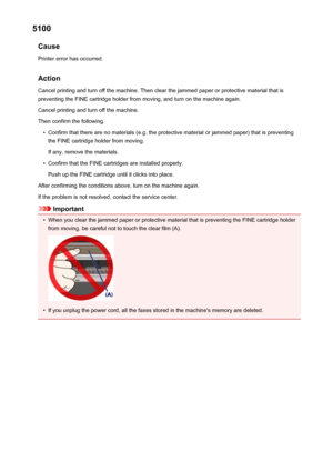 Page 9645100Cause
Printer error has occurred.
Action Cancel printing and turn off the machine. Then clear the jammed paper or protective material that is
preventing the FINE cartridge holder from moving, and turn on the machine again.
Cancel printing and turn off the machine.
Then confirm the following.•
Confirm that there are no materials (e.g. the protective material or jammed paper) that is preventing the FINE cartridge holder from moving.
If any, remove the materials.
•
Confirm that the FINE cartridges are...