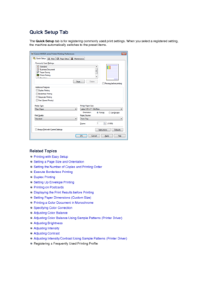 Page 11Quick Setup Tab
The  Quick Setup  tab is for registering commonly used print settings. When you select a registered setting,
the machine automatically switches to the preset items.
Related Topics
  Printing with Easy Setup
 Setting a Page Size and Orientation
 Setting the Number of Copies and Printing Order
 Execute Borderless Printing
 Duplex Printing
 Setting Up Envelope Printing
 Printing on Postcards
 Displaying the Print Results before Printing
 Setting Paper Dimensions (Custom Size)
 Printing a...