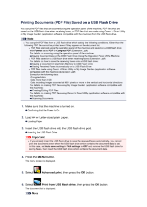 Page 107Printing Documents (PDF File) Saved on a USB Flash DriveYou can print PDF files that are scanned using the operation panel of the machine, PDF files that aresaved on the USB flash drive when receiving faxes, or PDF files that are made using Canon IJ Scan Utility
or My Image Garden (application software compatible with the machine) from the USB flash drive.
Note
You can print PDF files from a USB flash drive which satisfy the following conditions. Other than the
following PDF file cannot be printed even...