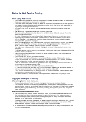 Page 111Notice for Web Service Printing
When Using Web Service
•
Canon does not guarantee the continuity and reliability of the web services provided, the availability of site access, or permission to download the materials.
•
Canon may at any time update, change, or delete the information provided through the web service, ormay suspend or discontinue the service without prior notice. Canon shall not be held responsible for any damages resulting from such actions.
•
In no event shall Canon be liable for any...