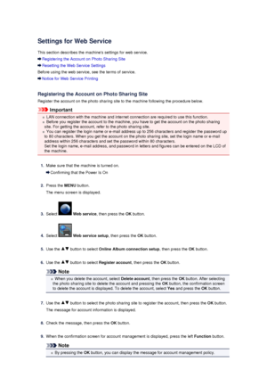 Page 116Settings for Web Service
This section describes the machines settings for web service.
Registering the Account on Photo Sharing Site
Resetting the Web Service Settings
Before using the web service, see the terms of service.
Notice for Web Service Printing
Registering the Account on Photo Sharing Site
Register the account on the photo sharing site to the machine following the procedure below.
Important
LAN connection with the machine and internet connection are required to use this function.
Before you...