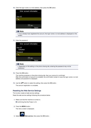 Page 11710.Enter the login name or e-mail address, then press the OK button.
Note
If you already have registered the account, the login name or e-mail address is displayed on the
screen.
11.
Enter the password.
Note
Depending on the setting on the photo sharing site, entering the password may not be
necessary.
12.
Press the  OK button.
The machine accesses on the photo sharing site, then your account is confirmed.
After the confirmation of account is complete, the confirmation screen to save the login name or...